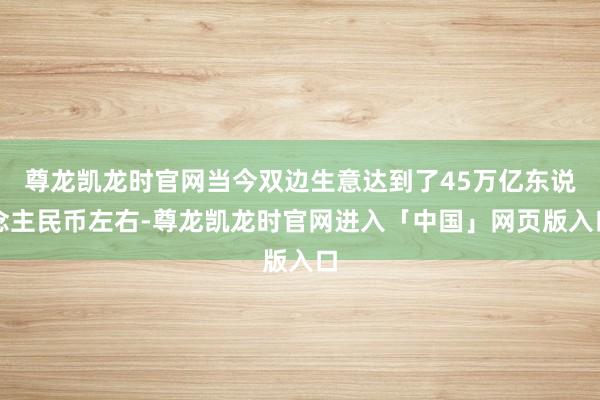 尊龙凯龙时官网当今双边生意达到了45万亿东说念主民币左右-尊龙凯龙时官网进入「中国」网页版入口