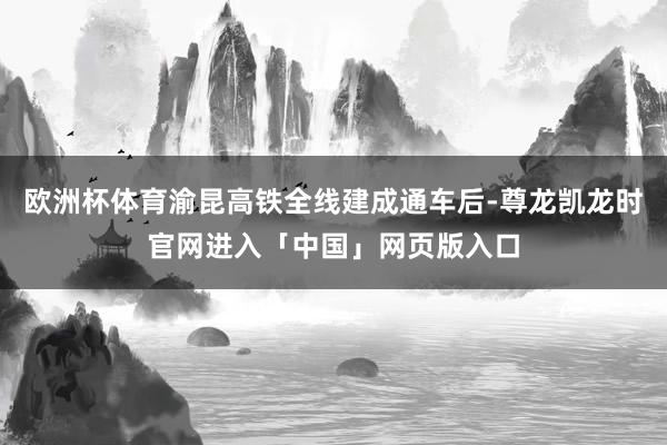 欧洲杯体育渝昆高铁全线建成通车后-尊龙凯龙时官网进入「中国」网页版入口