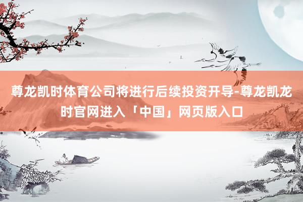 尊龙凯时体育公司将进行后续投资开导-尊龙凯龙时官网进入「中国」网页版入口
