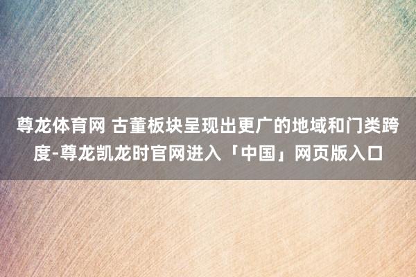 尊龙体育网 古董板块呈现出更广的地域和门类跨度-尊龙凯龙时官网进入「中国」网页版入口