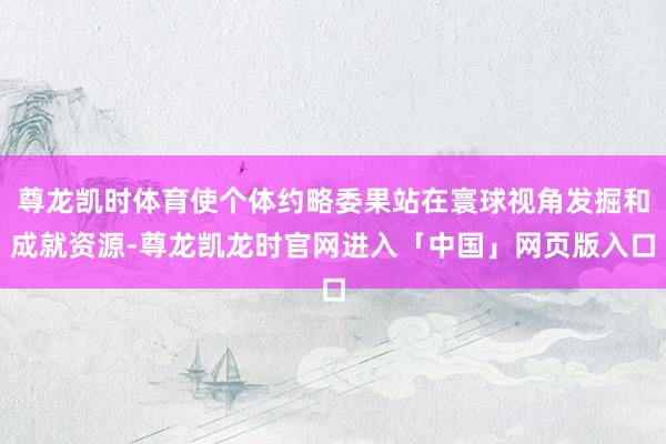 尊龙凯时体育使个体约略委果站在寰球视角发掘和成就资源-尊龙凯龙时官网进入「中国」网页版入口