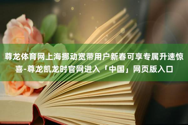 尊龙体育网上海挪动宽带用户新春可享专属升速惊喜-尊龙凯龙时官网进入「中国」网页版入口