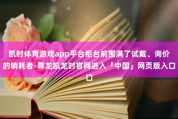 凯时体育游戏app平台柜台前围满了试戴、询价的销耗者-尊龙凯龙时官网进入「中国」网页版入口