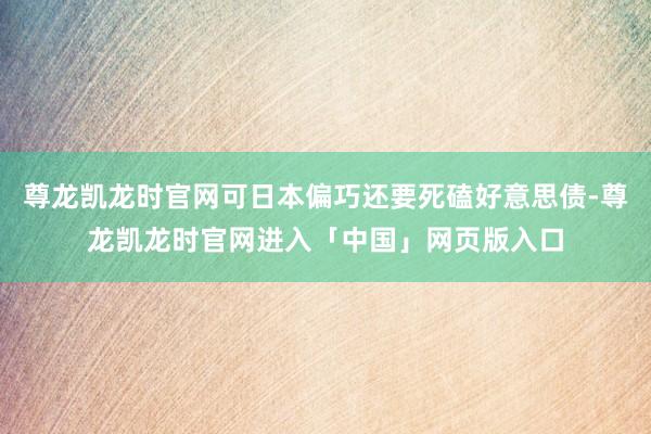 尊龙凯龙时官网可日本偏巧还要死磕好意思债-尊龙凯龙时官网进入「中国」网页版入口