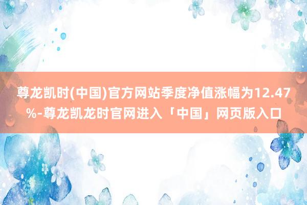 尊龙凯时(中国)官方网站季度净值涨幅为12.47%-尊龙凯龙时官网进入「中国」网页版入口