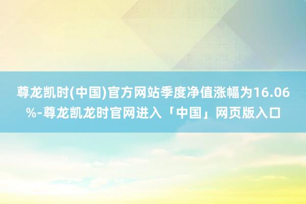 尊龙凯时(中国)官方网站季度净值涨幅为16.06%-尊龙凯龙时官网进入「中国」网页版入口