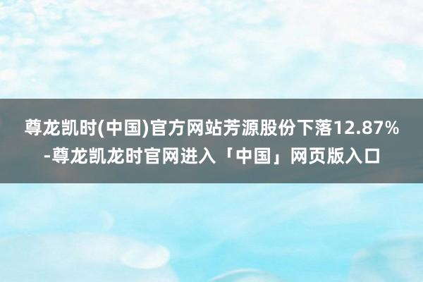 尊龙凯时(中国)官方网站芳源股份下落12.87%-尊龙凯龙时官网进入「中国」网页版入口
