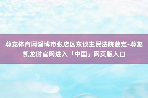 尊龙体育网淄博市张店区东谈主民法院裁定-尊龙凯龙时官网进入「中国」网页版入口